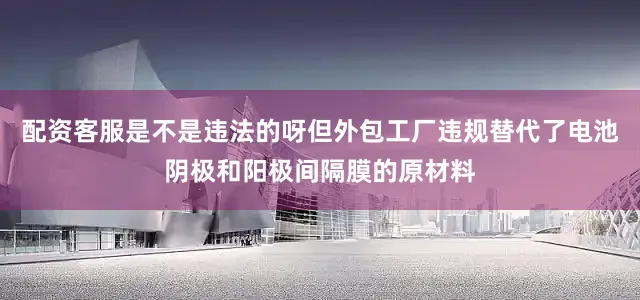 配资客服是不是违法的呀但外包工厂违规替代了电池阴极和阳极间隔膜的原材料