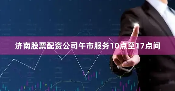 济南股票配资公司午市服务10点至17点间