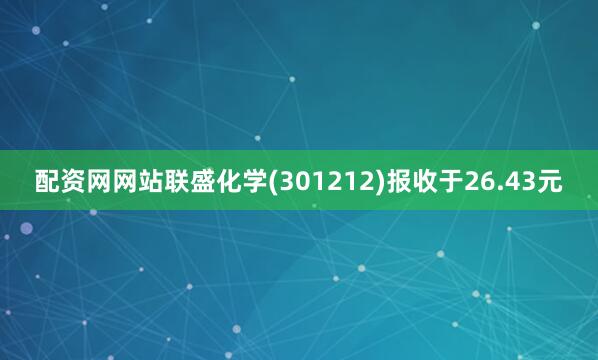 配资网网站联盛化学(301212)报收于26.43元