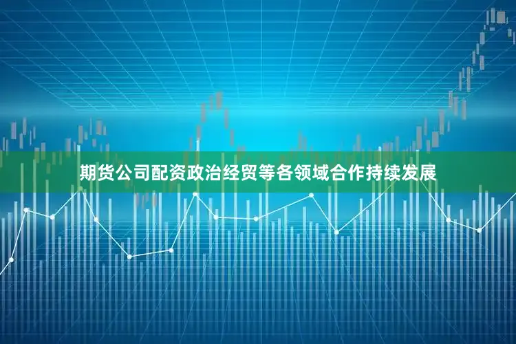 期货公司配资政治经贸等各领域合作持续发展