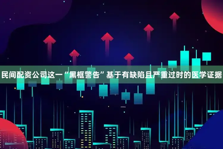 民间配资公司这一“黑框警告”基于有缺陷且严重过时的医学证据