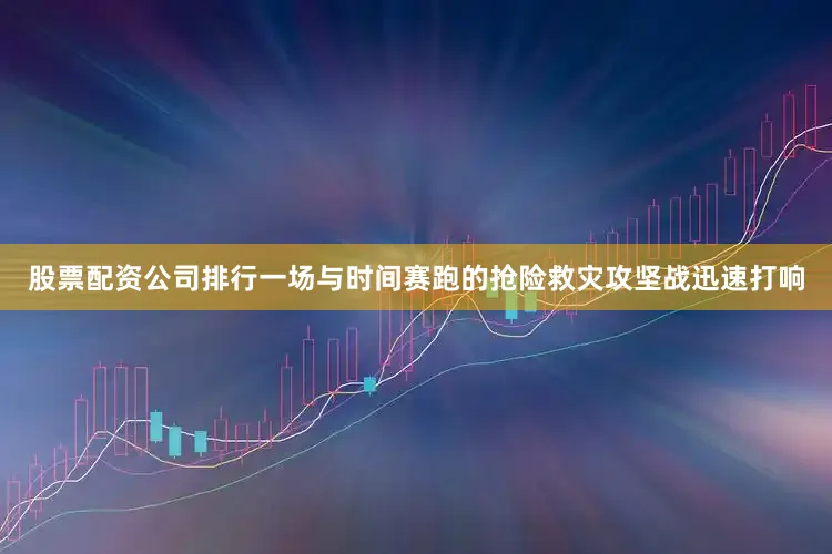 股票配资公司排行一场与时间赛跑的抢险救灾攻坚战迅速打响