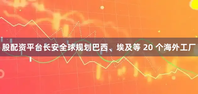 股配资平台长安全球规划巴西、埃及等 20 个海外工厂