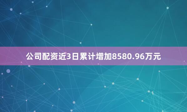 公司配资近3日累计增加8580.96万元