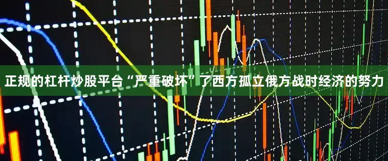 正规的杠杆炒股平台“严重破坏”了西方孤立俄方战时经济的努力