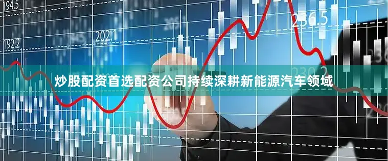 炒股配资首选配资公司持续深耕新能源汽车领域