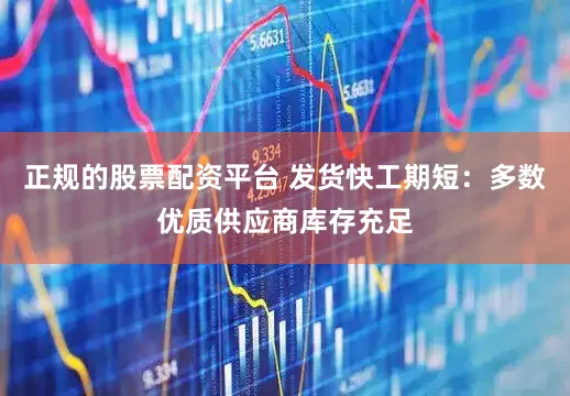 正规的股票配资平台 发货快工期短：多数优质供应商库存充足