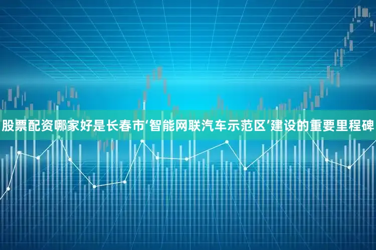 股票配资哪家好是长春市‘智能网联汽车示范区’建设的重要里程碑